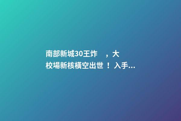 南部新城3.0王炸，大校場新核橫空出世！入手第一盤的機(jī)會(huì)來了